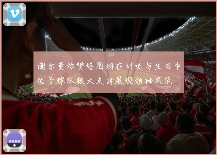 谢尔曼称赞塔图姆在训练与生活中给予球队极大支持展现领袖风范