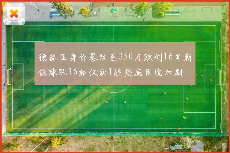 德赫亚身价暴跌至350万欧创16年新低球队16轮仅获1胜垫底困境加剧