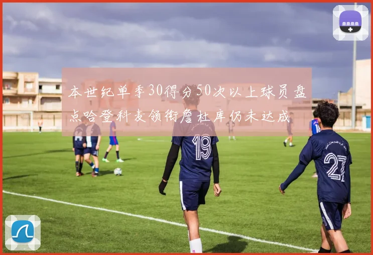 本世纪单季30得分50次以上球员盘点哈登科麦领衔詹杜库仍未达成