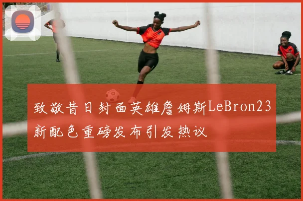 致敬昔日封面英雄詹姆斯LeBron23新配色重磅发布引发热议
