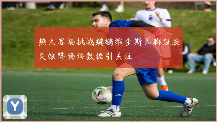 热火客场挑战鹈鹕维金斯因脚趾发炎缺阵场均数据引关注