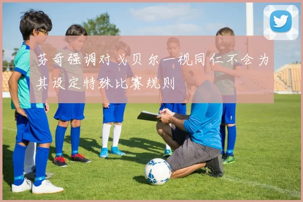 芬奇强调对戈贝尔一视同仁不会为其设定特殊比赛规则