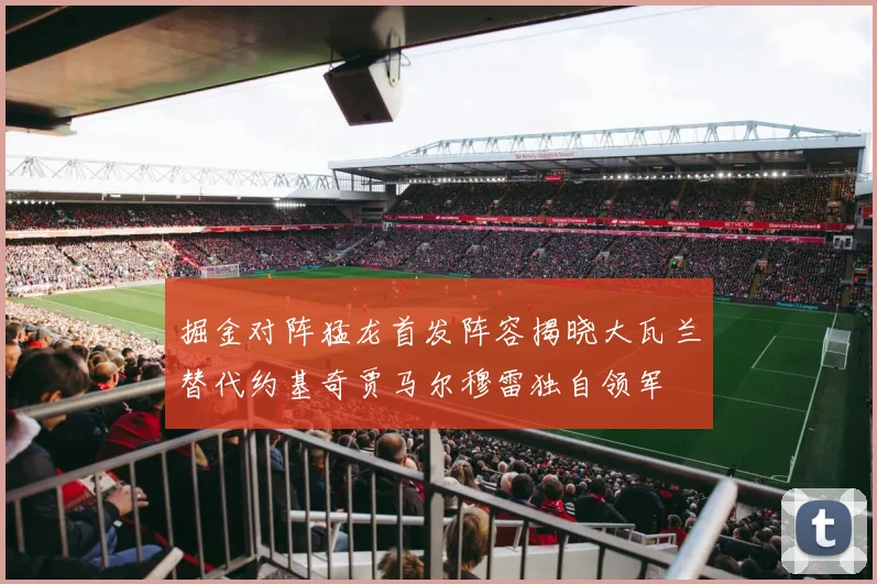掘金对阵猛龙首发阵容揭晓大瓦兰替代约基奇贾马尔穆雷独自领军