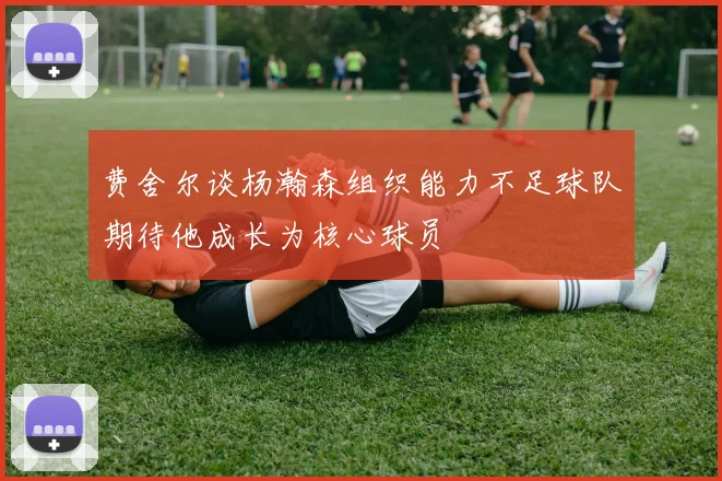 费舍尔谈杨瀚森组织能力不足球队期待他成长为核心球员