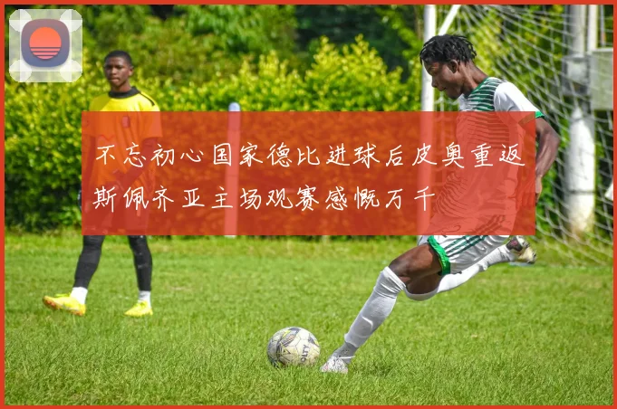 不忘初心国家德比进球后皮奥重返斯佩齐亚主场观赛感慨万千