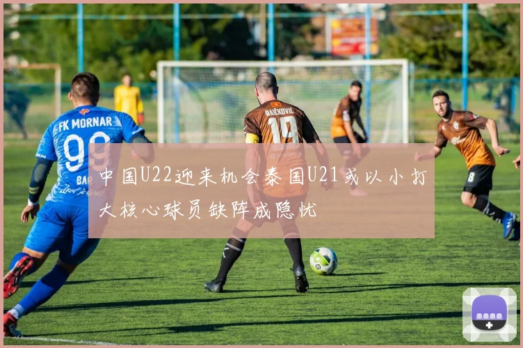 中国U22迎来机会泰国U21或以小打大核心球员缺阵成隐忧