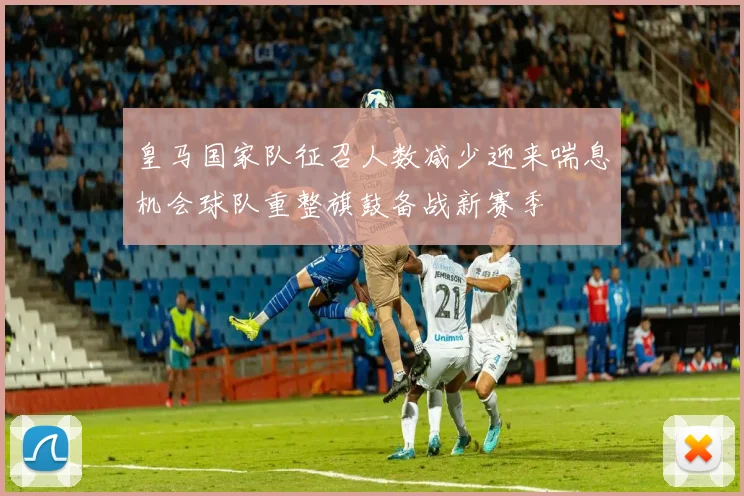 皇马国家队征召人数减少迎来喘息机会球队重整旗鼓备战新赛季