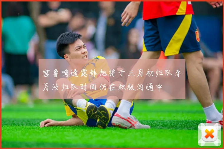 宫鲁鸣透露韩旭将于三月初归队李月汝归队时间仍在积极沟通中