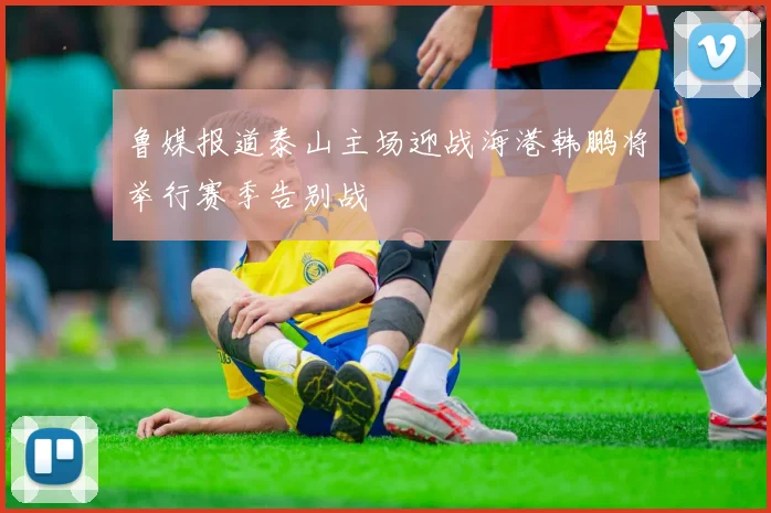 鲁媒报道泰山主场迎战海港韩鹏将举行赛季告别战