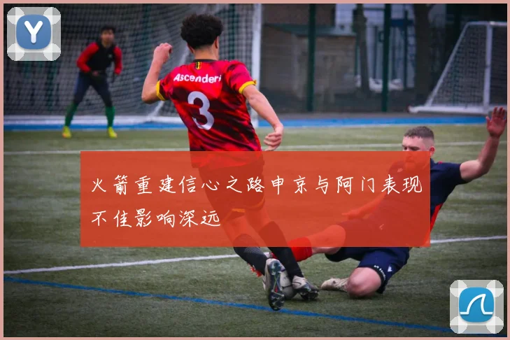 火箭重建信心之路申京与阿门表现不佳影响深远