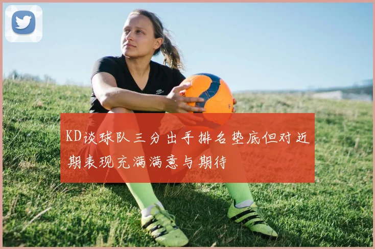 KD谈球队三分出手排名垫底但对近期表现充满满意与期待