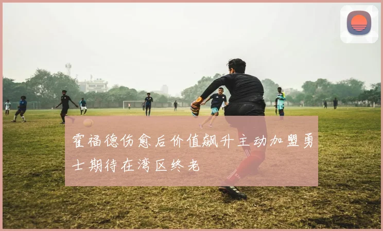 霍福德伤愈后价值飙升主动加盟勇士期待在湾区终老