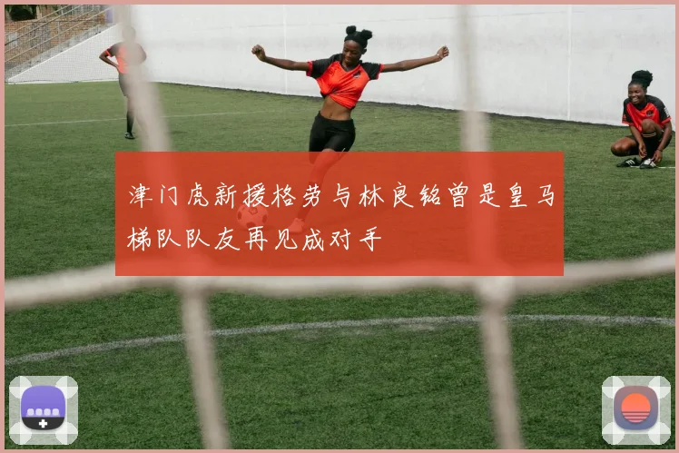 津门虎新援格劳与林良铭曾是皇马梯队队友再见成对手
