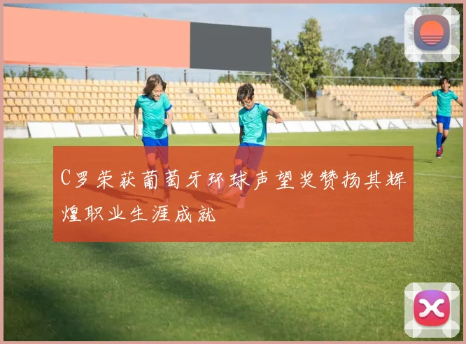 C罗荣获葡萄牙环球声望奖赞扬其辉煌职业生涯成就