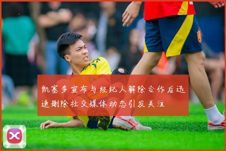 凯塞多宣布与经纪人解除合作后迅速删除社交媒体动态引发关注