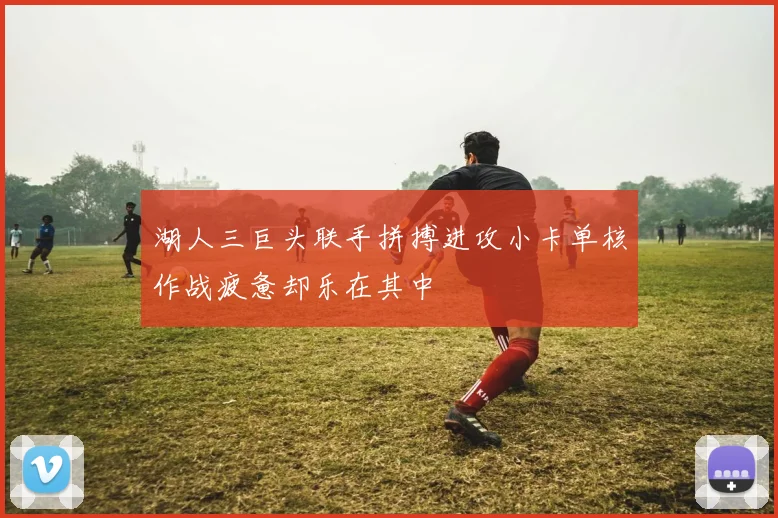 湖人三巨头联手拼搏进攻小卡单核作战疲惫却乐在其中
