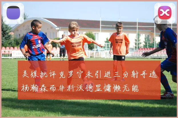 美媒批评克罗宁未引进三分射手选杨瀚森而非科沃德显慵懒无能