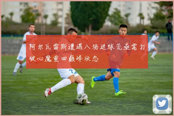 阿尔瓦雷斯遭遇八场进球荒亟需打破心魔重回巅峰状态
