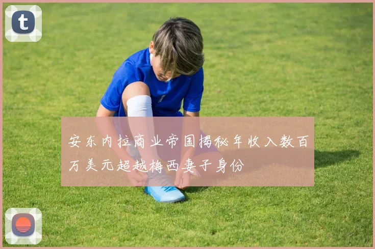 安东内拉商业帝国揭秘年收入数百万美元超越梅西妻子身份