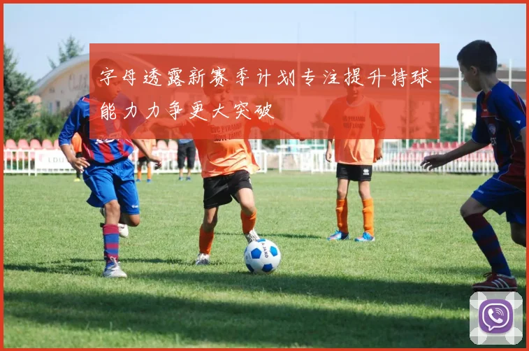 字母透露新赛季计划专注提升持球能力力争更大突破