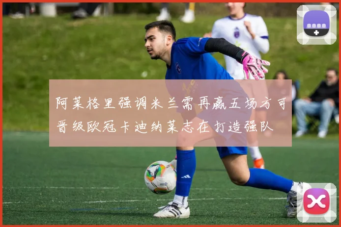阿莱格里强调米兰需再赢五场方可晋级欧冠卡迪纳莱志在打造强队