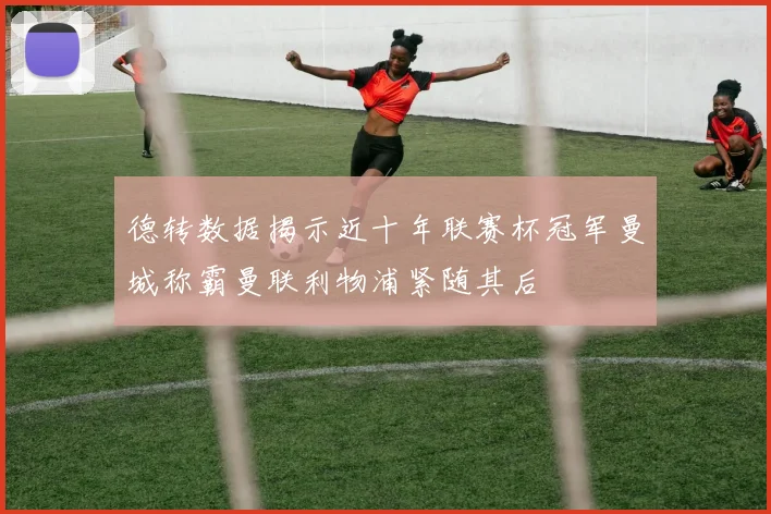 德转数据揭示近十年联赛杯冠军曼城称霸曼联利物浦紧随其后