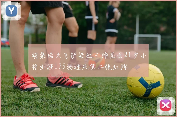 胡桑诺夫飞铲染红卡帅无奈21岁小将生涯135场迎来第二张红牌