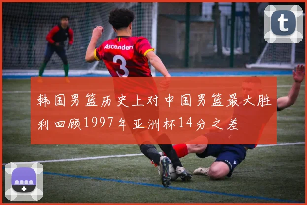 韩国男篮历史上对中国男篮最大胜利回顾1997年亚洲杯14分之差