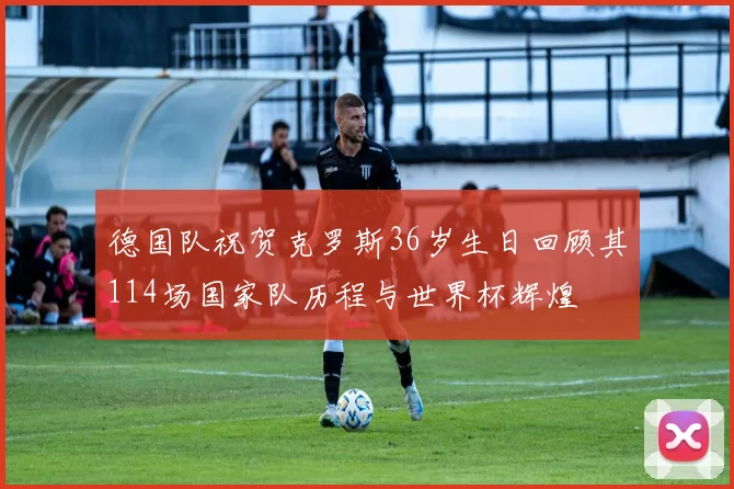 德国队祝贺克罗斯36岁生日回顾其114场国家队历程与世界杯辉煌