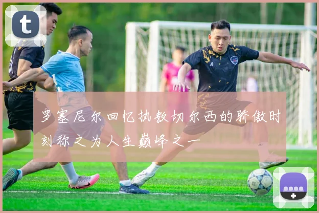 罗塞尼尔回忆执教切尔西的骄傲时刻称之为人生巅峰之一