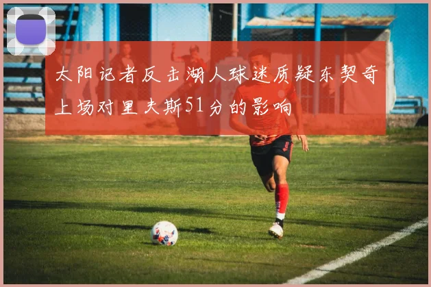 太阳记者反击湖人球迷质疑东契奇上场对里夫斯51分的影响