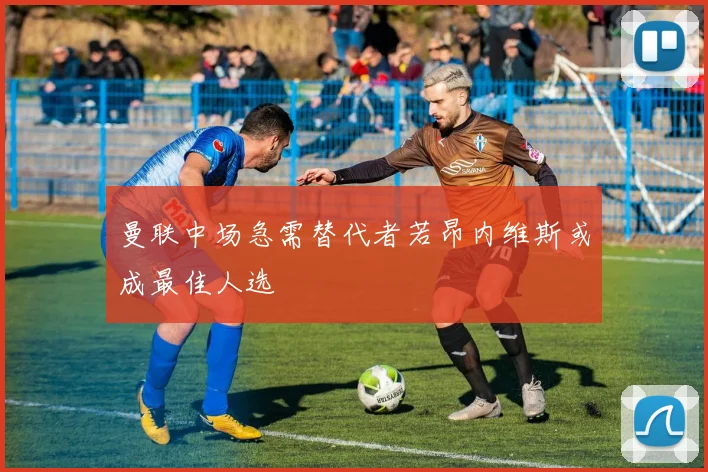 曼联中场急需替代者若昂内维斯或成最佳人选