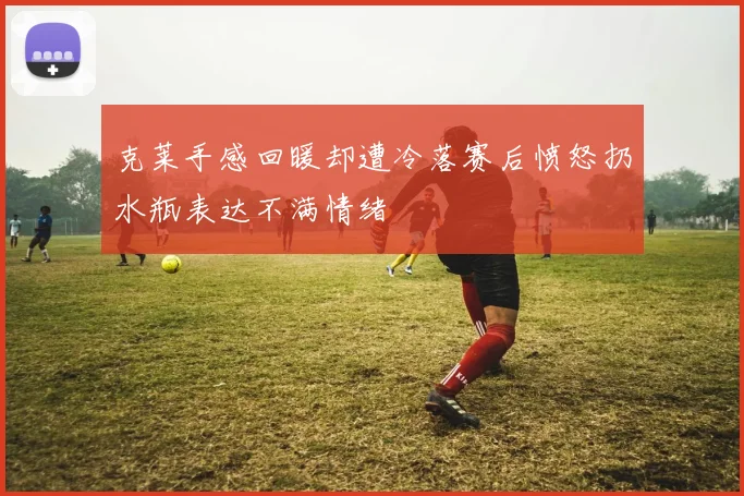克莱手感回暖却遭冷落赛后愤怒扔水瓶表达不满情绪