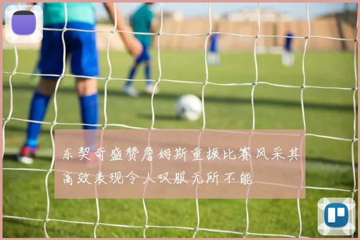 东契奇盛赞詹姆斯重振比赛风采其高效表现令人叹服无所不能