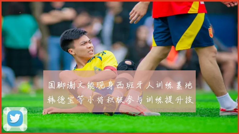 国脚谢文能现身西班牙人训练基地韩德宝等小将积极参与训练提升技艺