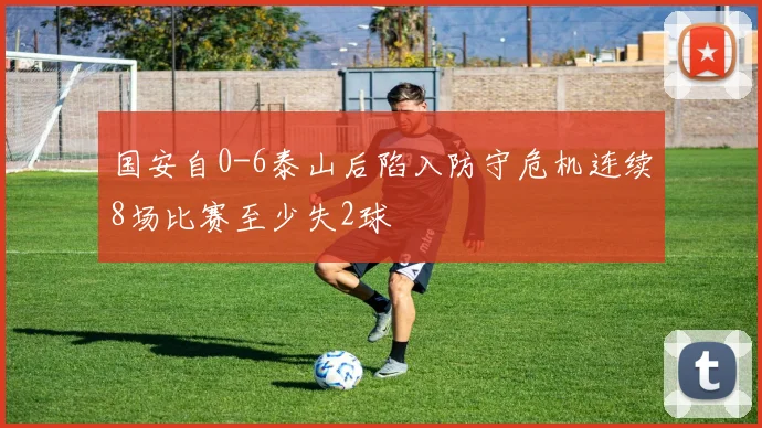 国安自0-6泰山后陷入防守危机连续8场比赛至少失2球